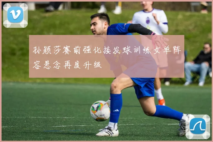 孙颖莎赛前强化接发球训练女单阵容悬念再度升级