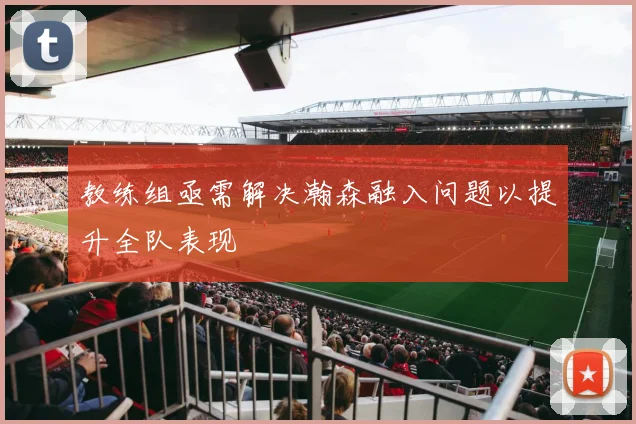 教练组亟需解决瀚森融入问题以提升全队表现