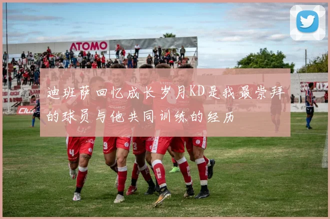迪班萨回忆成长岁月KD是我最崇拜的球员与他共同训练的经历
