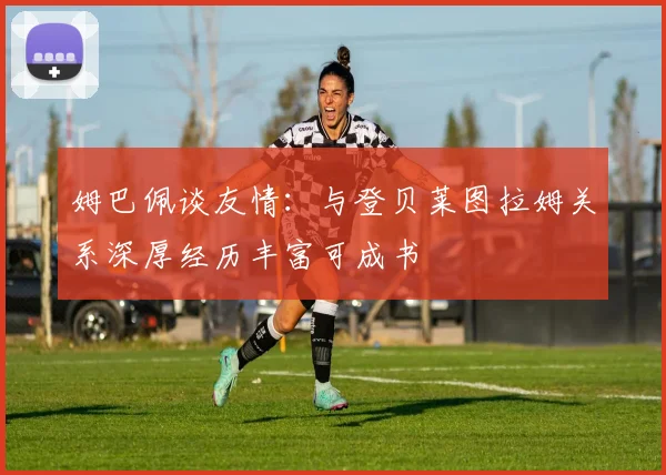 姆巴佩谈友情：与登贝莱图拉姆关系深厚经历丰富可成书