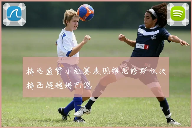 梅洛盛赞小组赛表现维尼修斯仅次梅西超越姆巴佩