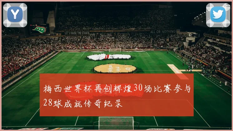 梅西世界杯再创辉煌30场比赛参与28球成就传奇纪录