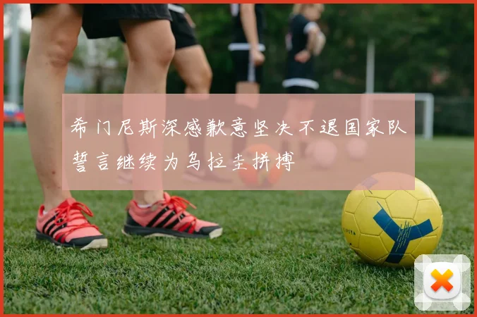 希门尼斯深感歉意坚决不退国家队誓言继续为乌拉圭拼搏