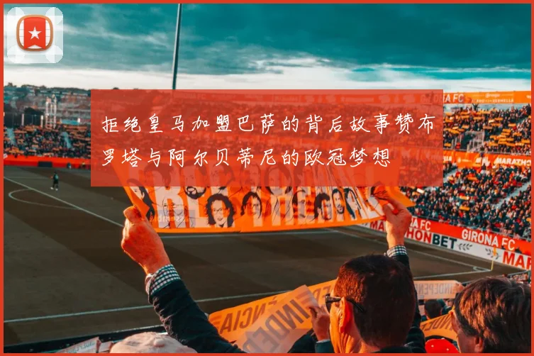 拒绝皇马加盟巴萨的背后故事赞布罗塔与阿尔贝蒂尼的欧冠梦想