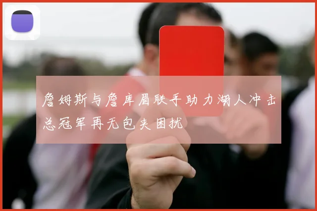 詹姆斯与詹库眉联手助力湖人冲击总冠军再无包夹困扰