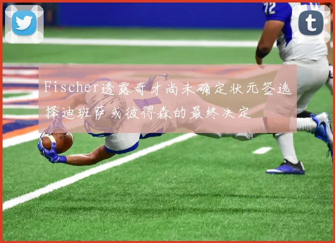 Fischer透露奇才尚未确定状元签选择迪班萨或彼得森的最终决定