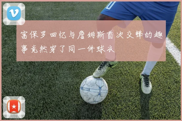 富保罗回忆与詹姆斯首次交锋的趣事竟然穿了同一件球衣