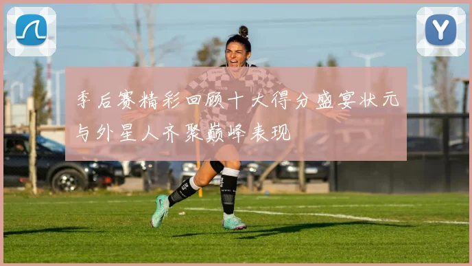 季后赛精彩回顾十大得分盛宴状元与外星人齐聚巅峰表现