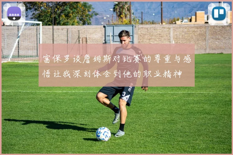富保罗谈詹姆斯对比赛的尊重与感悟让我深刻体会到他的职业精神